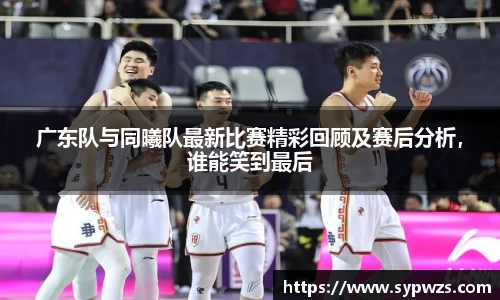 广东队与同曦队最新比赛精彩回顾及赛后分析，谁能笑到最后