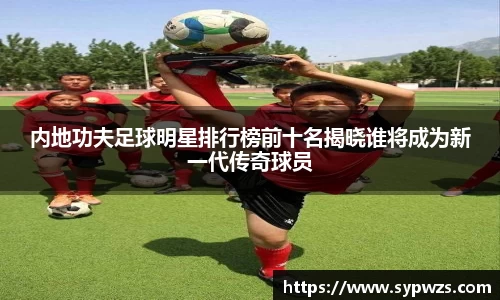 内地功夫足球明星排行榜前十名揭晓谁将成为新一代传奇球员
