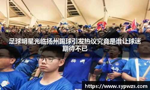 足球明星光临扬州踢球引发热议究竟是谁让球迷期待不已